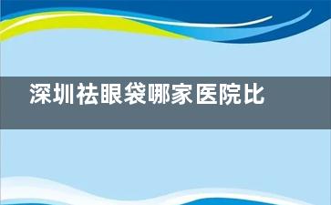 深圳祛眼袋哪家医院比较靠谱？健丽|非凡|弘美|阳光|美莱|鹏程等十家实力机构盘点